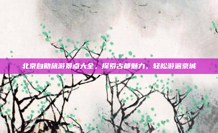 北京自助旅游景点大全，探索古都魅力，轻松游遍京城