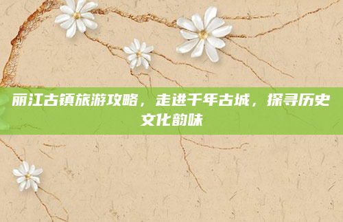 丽江古镇旅游攻略，走进千年古城，探寻历史文化韵味
