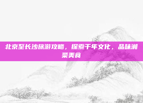 北京至长沙旅游攻略，探索千年文化，品味湘菜美食