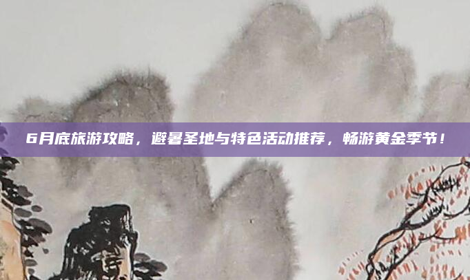 6月底旅游攻略,避暑圣地与特色活动推荐,畅游黄金季节!