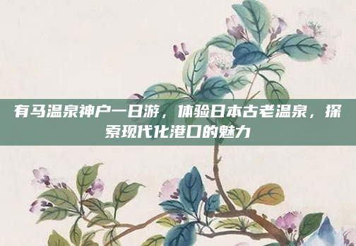 有马温泉神户一日游，体验日本古老温泉，探索现代化港口的魅力