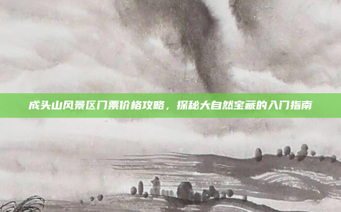 成头山风景区门票价格攻略,探秘大自然宝藏的入门指南