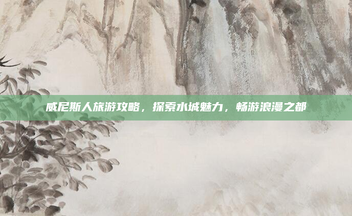 威尼斯人旅游攻略，探索水城魅力，畅游浪漫之都