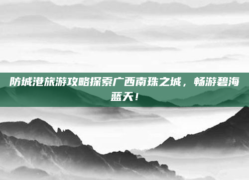 防城港旅游攻略探索广西南珠之城，畅游碧海蓝天！