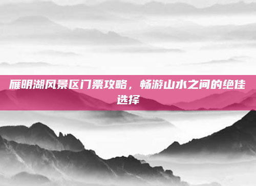 雁明湖风景区门票攻略，畅游山水之间的绝佳选择