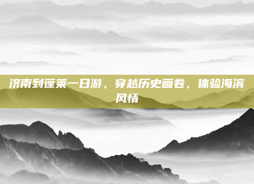 济南到蓬莱一日游，穿越历史画卷，体验海滨风情