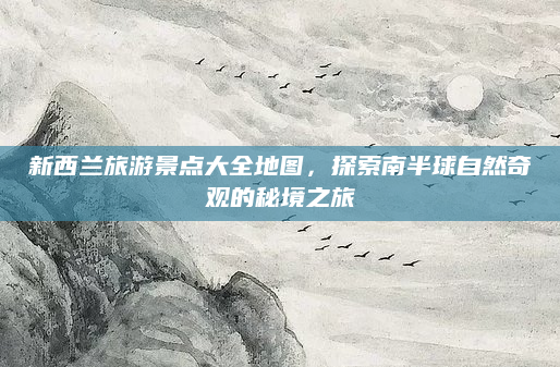 新西兰旅游景点大全地图，探索南半球自然奇观的秘境之旅