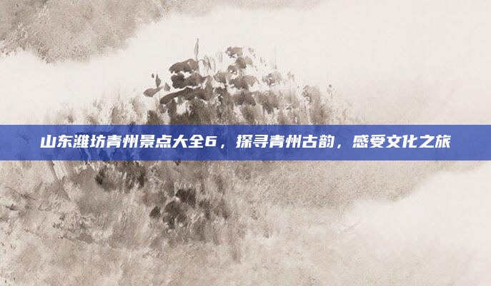 山东潍坊青州景点大全6，探寻青州古韵，感受文化之旅