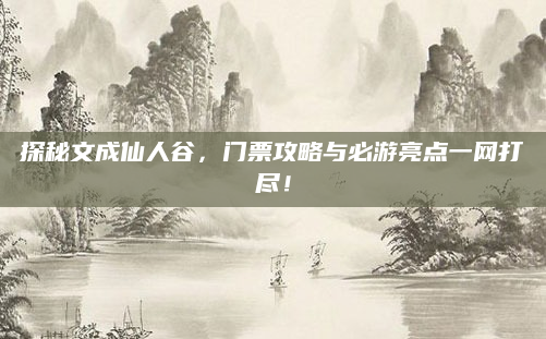 探秘文成仙人谷，门票攻略与必游亮点一网打尽！