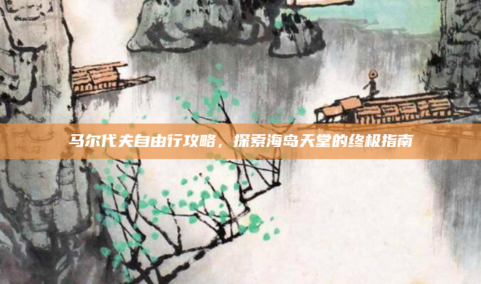 马尔代夫自由行攻略，探索海岛天堂的终极指南