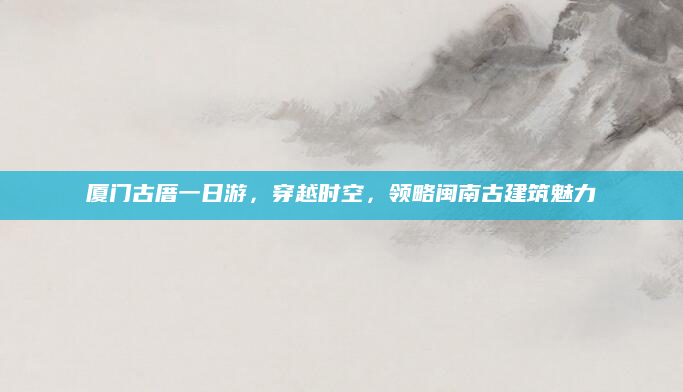 厦门古厝一日游，穿越时空，领略闽南古建筑魅力