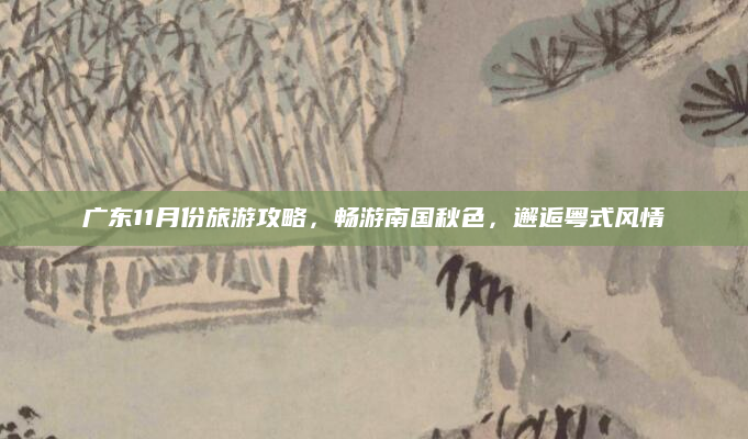 广东11月份旅游攻略，畅游南国秋色，邂逅粤式风情