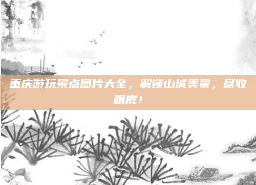 重庆游玩景点图片大全,解锁山城美景,尽收眼底!