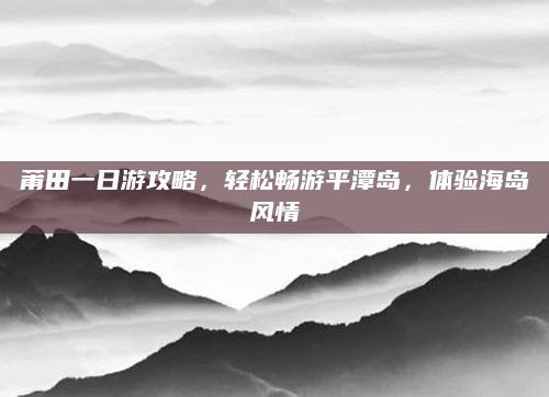 莆田一日游攻略，轻松畅游平潭岛，体验海岛风情