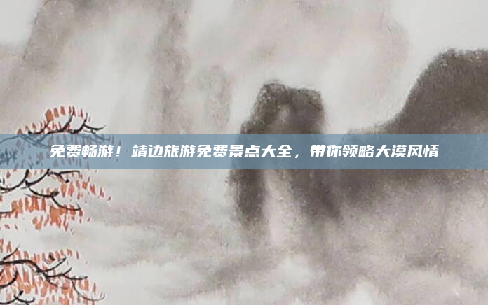 免费畅游！靖边旅游免费景点大全，带你领略大漠风情