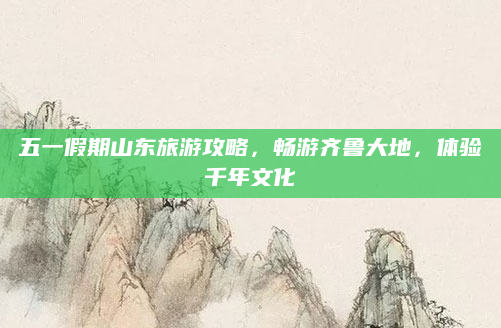 五一假期山东旅游攻略,畅游齐鲁大地,体验千年文化
