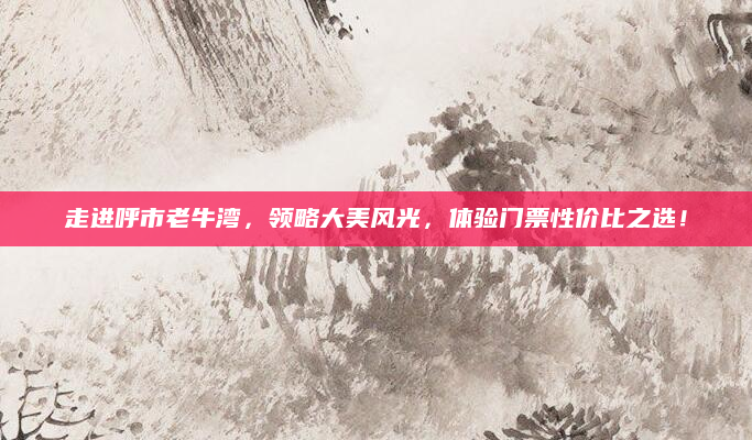 走进呼市老牛湾，领略大美风光，体验门票性价比之选！