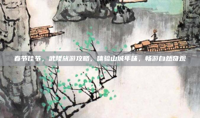 春节佳节，武隆旅游攻略，体验山城年味，畅游自然奇观