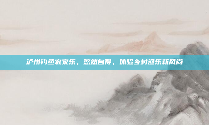泸州钓鱼农家乐,悠然自得,体验乡村渔乐新风尚