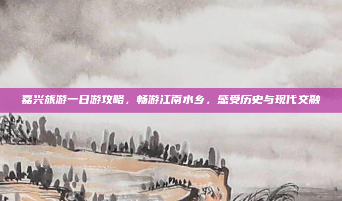 嘉兴旅游一日游攻略,畅游江南水乡,感受历史与现代交融