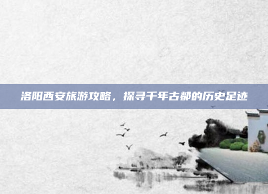 洛阳西安旅游攻略，探寻千年古都的历史足迹