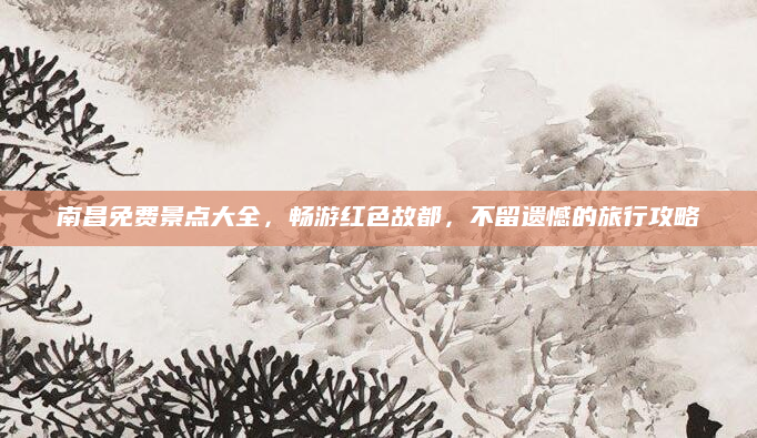 南昌免费景点大全,畅游红色故都,不留遗憾的旅行攻略