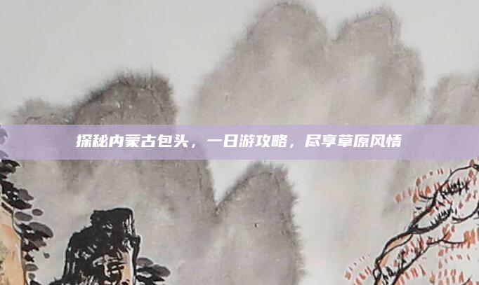探秘内蒙古包头,一日游攻略,尽享草原风情