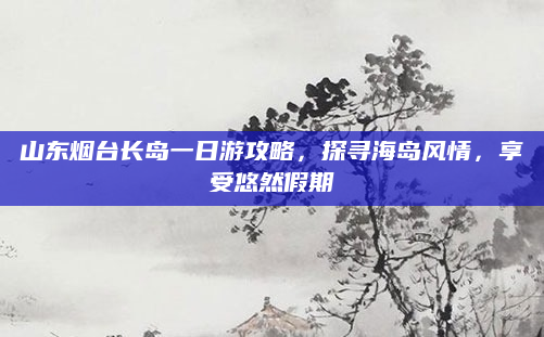 山东烟台长岛一日游攻略,探寻海岛风情,享受悠然假期