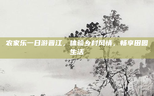 农家乐一日游晋江，体验乡村风情，畅享田园生活