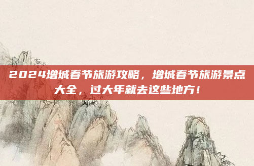2024增城春节旅游攻略，增城春节旅游景点大全，过大年就去这些地方！