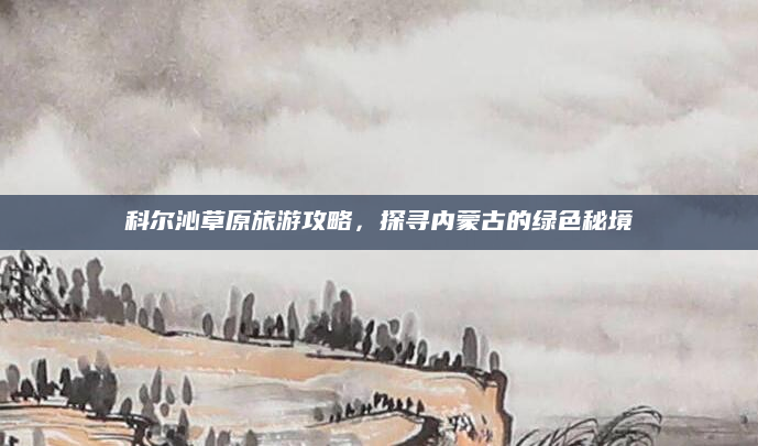 科尔沁草原旅游攻略，探寻内蒙古的绿色秘境