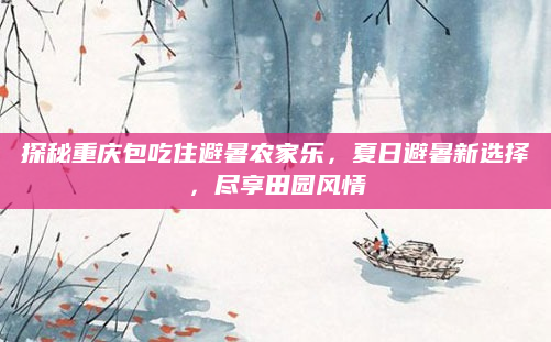 探秘重庆包吃住避暑农家乐，夏日避暑新选择，尽享田园风情