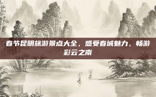 春节昆明旅游景点大全,感受春城魅力,畅游彩云之南