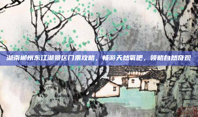 湖南郴州东江湖景区门票攻略，畅游天然氧吧，领略自然奇观