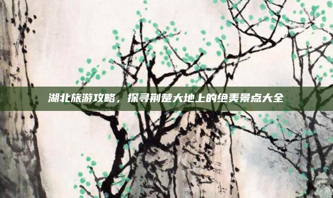 湖北旅游攻略,探寻荆楚大地上的绝美景点大全