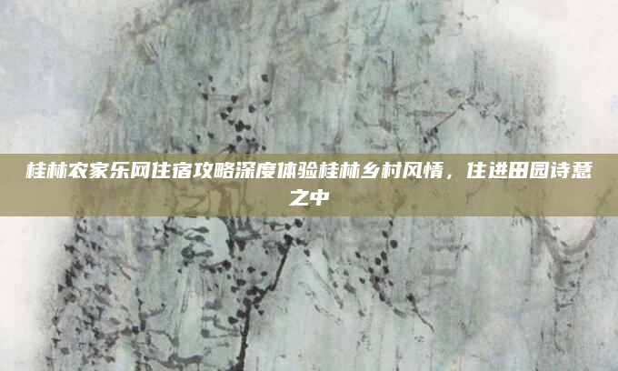 桂林农家乐网住宿攻略深度体验桂林乡村风情，住进田园诗意之中