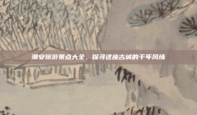 潮安旅游景点大全，探寻这座古城的千年风情