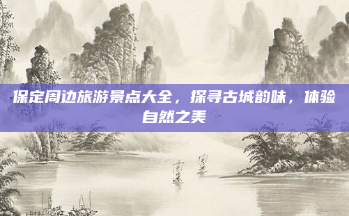 保定周边旅游景点大全，探寻古城韵味，体验自然之美