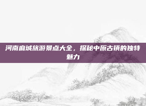 河南麻城旅游景点大全，探秘中原古镇的独特魅力