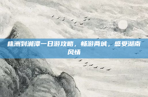株洲到湘潭一日游攻略,畅游两城,感受湖南风情