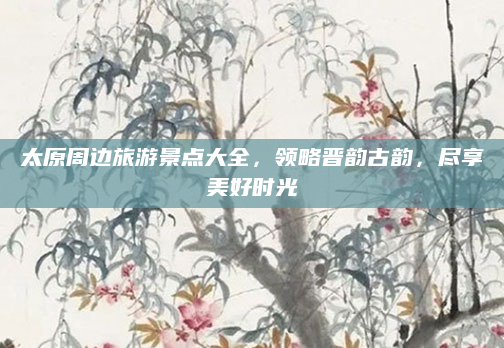 太原周边旅游景点大全,领略晋韵古韵,尽享美好时光