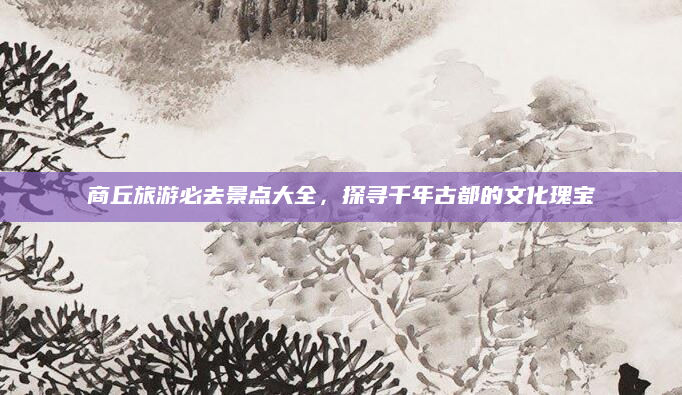 商丘旅游必去景点大全，探寻千年古都的文化瑰宝