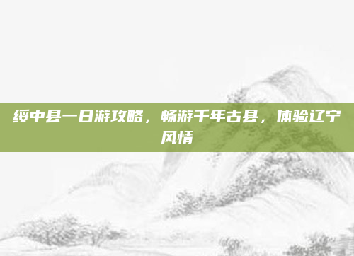 绥中县一日游攻略,畅游千年古县,体验辽宁风情