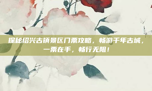 探秘绍兴古镇景区门票攻略,畅游千年古城,一票在手,畅行无阻!