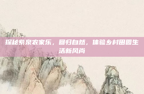 探秘紫泉农家乐,回归自然,体验乡村田园生活新风尚
