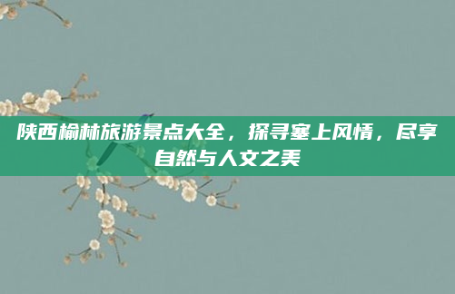 陕西榆林旅游景点大全，探寻塞上风情，尽享自然与人文之美
