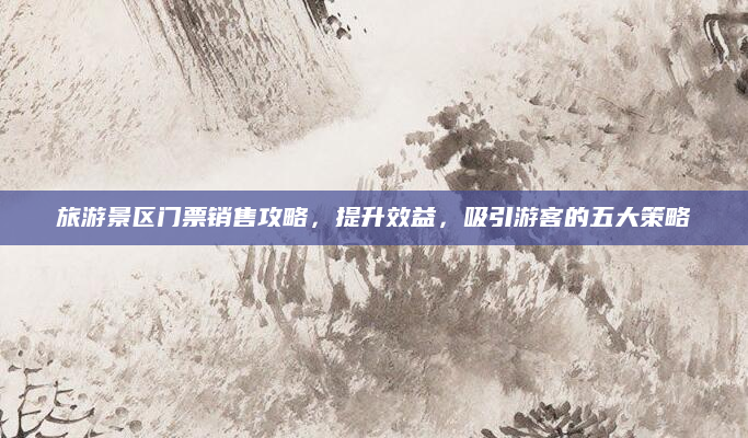 旅游景区门票销售攻略，提升效益，吸引游客的五大策略