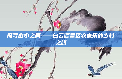 探寻山水之美——白云源景区农家乐的乡村之旅