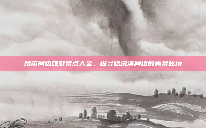 哈市周边旅游景点大全,探寻哈尔滨周边的美景秘境