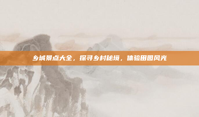 乡城景点大全，探寻乡村秘境，体验田园风光
